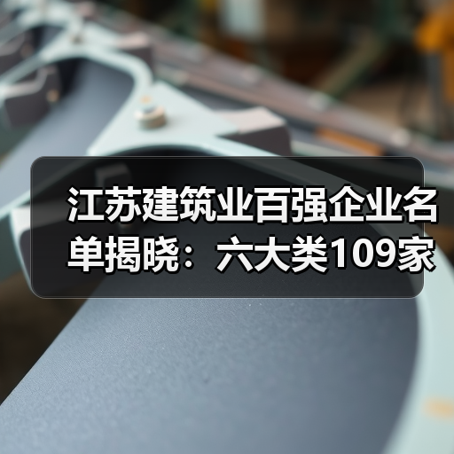 江苏建筑业百强企业名单揭晓：六大类109家企业引领绿色智能建造新趋势（图1）